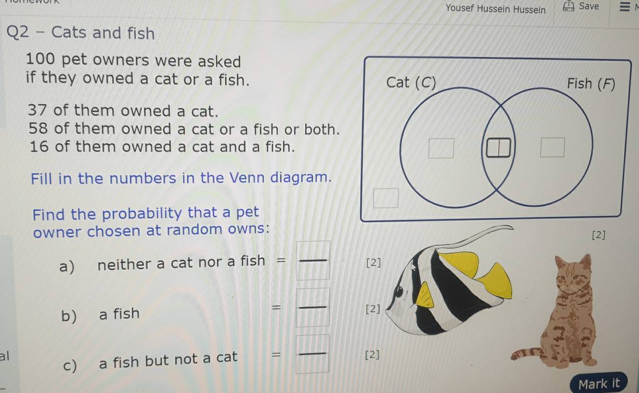 Yousef Hussein Hussein Save 
Q2 - Cats and fish
100 pet owners were asked 
if they owned a cat or a fish.
37 of them owned a cat.
58 of them owned a cat or a fish or both.
16 of them owned a cat and a fish. 
Fill in the numbers in the Venn diagram. 
Find the probability that a pet 
owner chosen at random owns:[2]
B:PL
a) neither a cat nor a fish = _
□ □ □
b) a fish
= □ /□   _ 
c) a fish but not a cat = □ /□  
al [2] 
Mark it