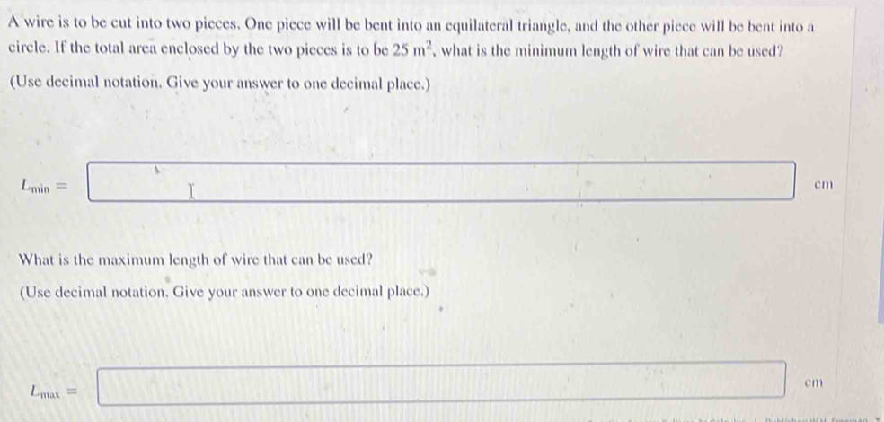 A wire is to be cut into two pieces. One piece will be bent into an equilateral triangle, and the other piece will be bent into a 
circle. If the total area enclosed by the two pieces is to be 25m^2 , what is the minimum length of wire that can be used? 
(Use decimal notation. Give your answer to one decimal place.)
L_min=□ □ c m
What is the maximum length of wire that can be used? 
(Use decimal notation. Give your answer to one decimal place.)
L_max=□ cm