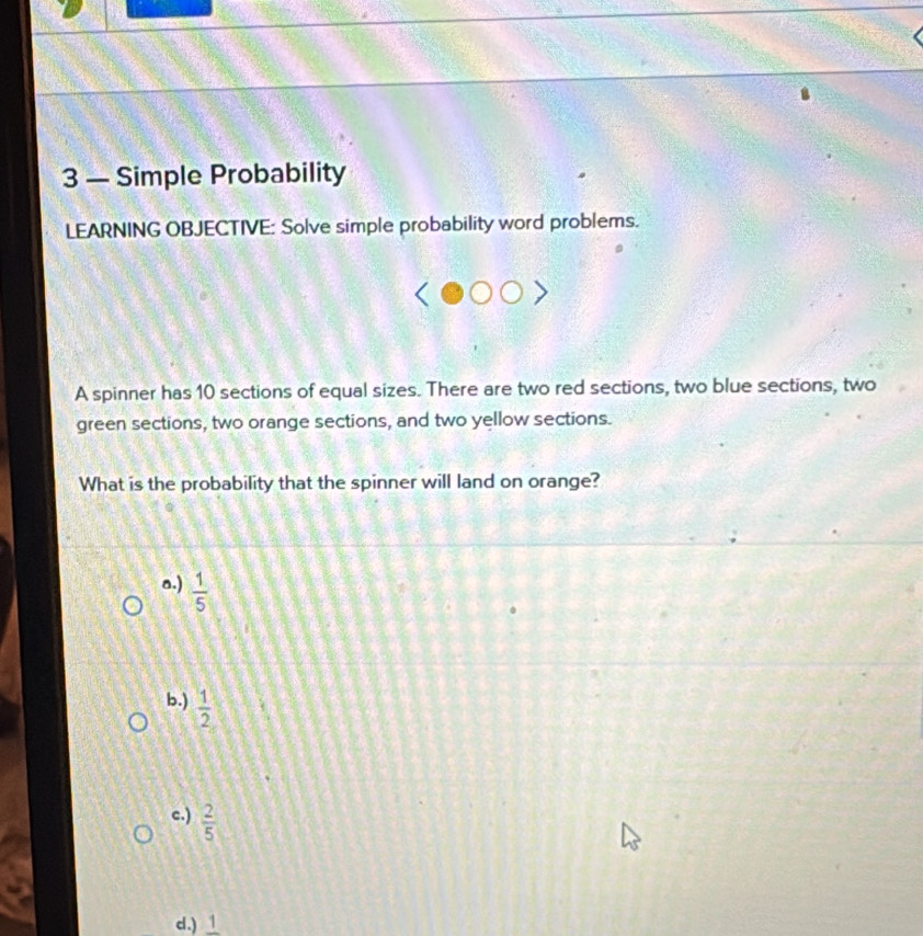 3 — Simple Probability
LEARNING OBJECTIVE: Solve simple probability word problems.
A spinner has 10 sections of equal sizes. There are two red sections, two blue sections, two
green sections, two orange sections, and two yellow sections.
What is the probability that the spinner will land on orange?
a.)  1/5 
b.)  1/2 
c.)  2/5 
d.) frac 1