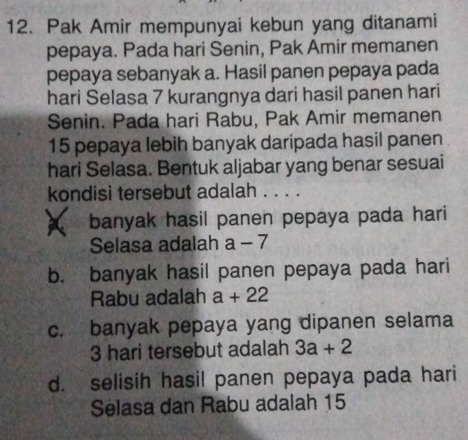 Pak Amir mempunyai kebun yang ditanami
pepaya. Pada hari Senin, Pak Amir memanen
pepaya sebanyak a. Hasil panen pepaya pada
hari Selasa 7 kurangnya dari hasil panen hari
Senin. Pada hari Rabu, Pak Amir memanen
15 pepaya lebih banyak daripada hasil panen
hari Selasa. Bentuk aljabar yang benar sesuai
kondisi tersebut adalah . .. .
banyak hasil panen pepaya pada hari
Selasa adalah a 7
b. banyak hasil panen pepaya pada hari
Rabu adalah a+22
c. banyak pepaya yang dipanen selama
3 hari tersebut adalah 3a+2
d. selisih hasil panen pepaya pada hari
Selasa dan Rabu adalah 15