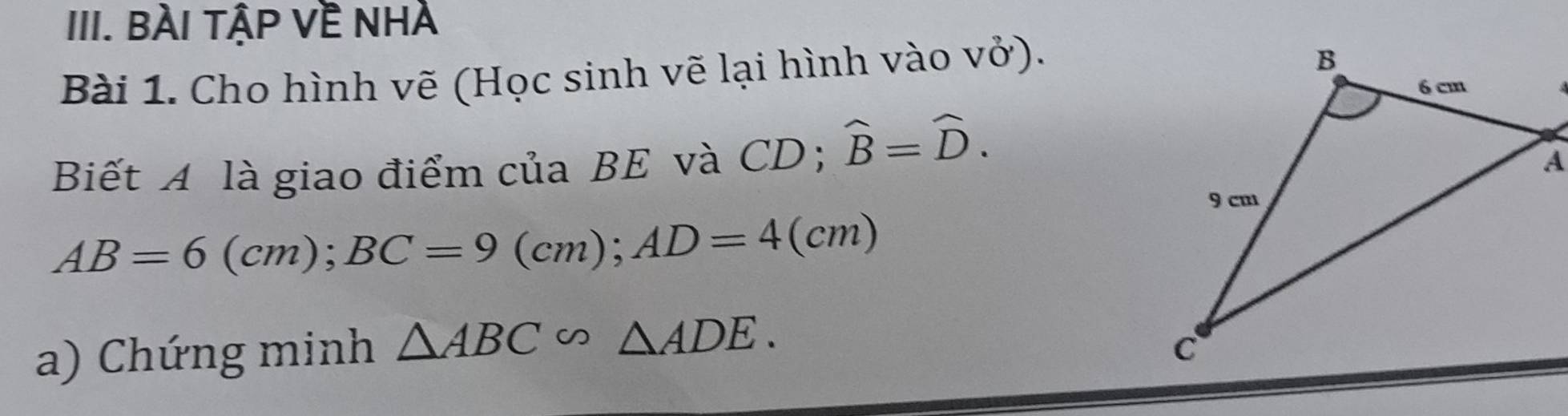 BÀi tập Về Nhà 
Bài 1. Cho hình vẽ (Học sinh vẽ lại hình vào vở). 
Biết A là giao điểm của BE và CD; widehat B=widehat D.
AB=6(cm); BC=9(cm); AD=4(cm)
a) Chứng minh △ ABC∽ △ ADE.