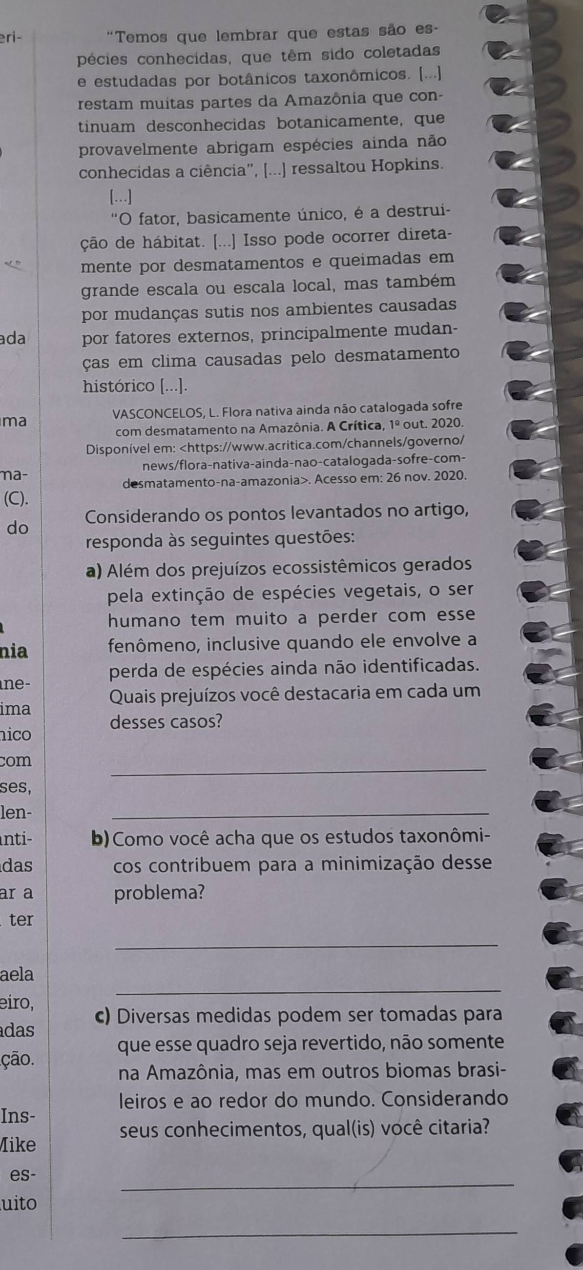 eri- "Temos que lembrar que estas são es-
pécies conhecidas, que têm sido coletadas
e estudadas por botânicos taxonômicos. [...]
restam muitas partes da Amazônia que con-
tinuam desconhecidas botanicamente, que
provavelmente abrigam espécies ainda não
conhecidas a ciência", [...] ressaltou Hopkins.
[…]
*O fator, basicamente único, é a destrui-
ção de hábitat. [...] Isso pode ocorrer direta-
mente por desmatamentos e queimadas em
grande escala ou escala local, mas também
por mudanças sutis nos ambientes causadas
ada por fatores externos, principalmente mudan-
ças em clima causadas pelo desmatamento
histórico [...].
VASCONCELOS, L. Flora nativa ainda não catalogada sofre
ma out. 2020.
com desmatamento na Amazônia. A Crítica, 1^(_ circ)
Disponível em:. Acesso em: 26 nov. 2020.
(C).
do Considerando os pontos levantados no artigo,
responda às seguintes questões:
a) Além dos prejuízos ecossistêmicos gerados
pela extinção de espécies vegetais, o ser
humano tem muito a perder com esse
nia fenômeno, inclusive quando ele envolve a
perda de espécies ainda não identificadas.
ne-
Quais prejuízos você destacaria em cada um
ima
desses casos?
nico
com
_
ses,
len-
_
nti- b)Como você acha que os estudos taxonômi-
das cos contribuem para a minimização desse
ar a problema?
ter
_
_
aela
eiro,
c) Diversas medidas podem ser tomadas para
adas
que esse quadro seja revertido, não somente
ção.
na Amazônia, mas em outros biomas brasi-
leiros e ao redor do mundo. Considerando
Ins-
seus conhecimentos, qual(is) você citaria?
Mike
es-
_
uito
_