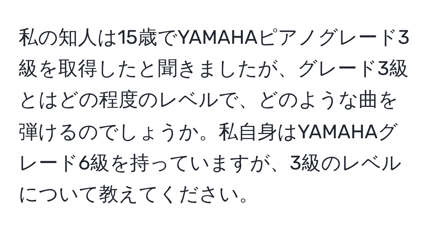 私の知人は15歳でYAMAHAピアノグレード3級を取得したと聞きましたが、グレード3級とはどの程度のレベルで、どのような曲を弾けるのでしょうか。私自身はYAMAHAグレード6級を持っていますが、3級のレベルについて教えてください。