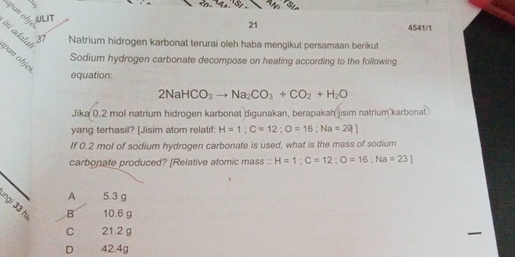 Sy
apan obje
SULIT 4541/1
21
ini adalaḥ
Natrium hidrogen karbonat terurai oleh haba mengikut persamaan berikut
pan objeí
Sodium hydrogen carbonate decompose on heating according to the following
equation:
2NaHCO_3to Na_2CO_3+CO_2+H_2O
Jika 0.2 mol natrium hidrogen karbonat digunakan, berapakah jisim natrium karbonat
yang terhasil? [Jisim atom relatif: H=1; C=12; O=16; Na=23]
If 0.2 mol of sodium hydrogen carbonate is used, what is the mass of sodium
carbonate produced? [Relative atomic mass :: H=1; C=12; O=16; Na=23]
A 5.3 g
ngi 33 hi
B 10.6 g
C 21.2 g
D 42.4g