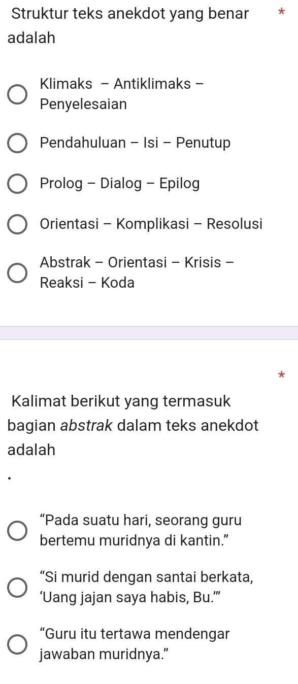 Struktur teks anekdot yang benar *
adalah
Klimaks - Antiklimaks -
Penyelesaian
Pendahuluan - Isi - Penutup
Prolog - Dialog - Epilog
Orientasi - Komplikasi - Resolusi
Abstrak - Orientasi - Krisis -
Reaksi - Koda
*
Kalimat berikut yang termasuk
bagian abstrak dalam teks anekdot
adalah
“Pada suatu hari, seorang guru
bertemu muridnya di kantin.”
“Si murid dengan santai berkata,
‘Uang jajan saya habis, Bu.’”
“Guru itu tertawa mendengar
jawaban muridnya.”