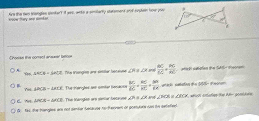 Are the two triangles similar? If yes, write a similanty statement and explain how you
kniew they are simlar.
Choose the correct anewer Below
A and  BC/BC = AC/KC  which satisties the SAS - thesem 
You. △ PCB=△ KCE The trangles are similar because ∠ R≌ ∠ X
B.
Yes,△ RCB=△ KCE. The triangles are similar Secause  BC/EC = RC/KC = BR/EX  which  satistes the ! 358-500* 100%
C. Yos. △ PCB-SKCE The triangles are simlar because ∠ R ∠ K and ∠ ROB / ∠ ECK
D. No, the triangles are not similar because no theoram or postulate can be satisfled.