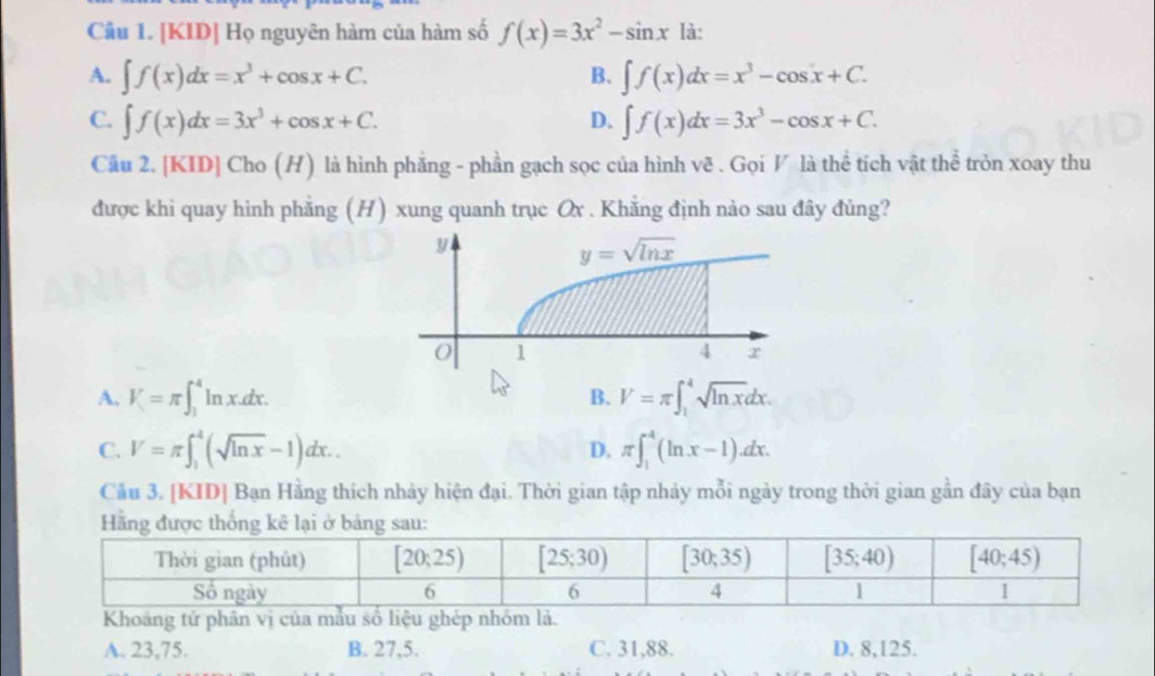 [KID] Họ nguyên hàm của hàm số f(x)=3x^2-sin x là:
A. ∈t f(x)dx=x^3+cos x+C. ∈t f(x)dx=x^3-cos x+C.
B.
C. ∈t f(x)dx=3x^3+cos x+C. ∈t f(x)dx=3x^3-cos x+C.
D.
Cầu 2. [KID] Cho (H) là hình phẳng - phần gạch sọc của hình vẽ . Gọi V là thể tích vật thể tròn xoay thu
được khì quay hình phẳng (H) xung quanh trục Ox . Khẳng định nào sau đây đủng?
A. V=π ∈t _1^(4ln x.dx. V=π ∈t _1^4sqrt ln x)dx.
B.
C. V=π ∈t _1^(4(sqrt ln x)-1)dx.. D. π ∈t _1^4(ln x-1)dx.
Cầu 3. [KID] Bạn Hằng thích nhảy hiện đại. Thời gian tập nhảy mỗi ngày trong thời gian gần đây của bạn
Khoảng tử phân vị của mẫép
A. 23,75. B. 27,5. C. 31,88. D. 8,125.