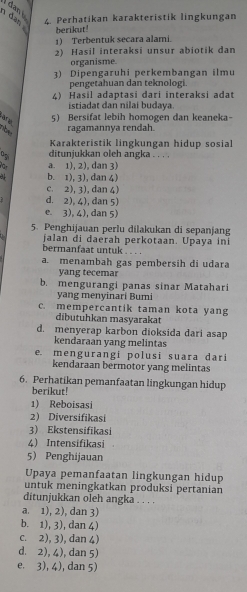 dan i
4. Perhatikan karakteristik lingkungan
1 dan 
berikut!
1) Terbentuk secara alami.
2) Hasil interaksi unsur abiotik dan
organisme.
3) Dipengaruhi perkembangan ilmu
pengetahuan dan teknologi.
4) Hasil adaptasi dari interaksi adat
istiadat dan nilai budaya.
5) Bersifat lebih homogen dan keaneka-
Vêd lệ roe
ragamannya rendah.
Karakteristik lingkungan hidup sosial
0p ditunjukkan oleh angka . . .
a. 1), 2), dan 3)
31 b. 1), 3), dan 4)
c. 2), 3), dan 4)
d. 2), 4), dan 5)
e 3), 4),dan 5)
5. Penghijauan perlu dilakukan di sepanjang
jalan di daerah perkotaan. Upaya ini
bermanfaat untuk . . . .
a. menambah gas pembersih di udara
yang tecemar
b. mengurangi panas sinar Matahari
yang menyinari Bumi
c. mempercantik taman kota yang
dibutuhkan masyarakat
d. menyerap karbon dioksida dari asap
kendaraan yang melintas
e. mengurangi polusi suara dari
kendaraan bermotor yang melintas
6. Perhatikan pemanfaatan lingkungan hidup
berikut!
1) Reboisasi
2) Diversifikasi
3) Ekstensifikasi
4 Intensifikasi
5 Penghijauan
Upaya pemanfaatan lingkungan hidup
untuk meningkatkan produksi pertanian
ditunjukkan oleh angka . . . .
a. 1), 2), dan 3)
b. 1), 3), dan 4)
c. 2), 3), dan 4)
d. 2), 4), dan 5)
e. 3), 4), dan 5)