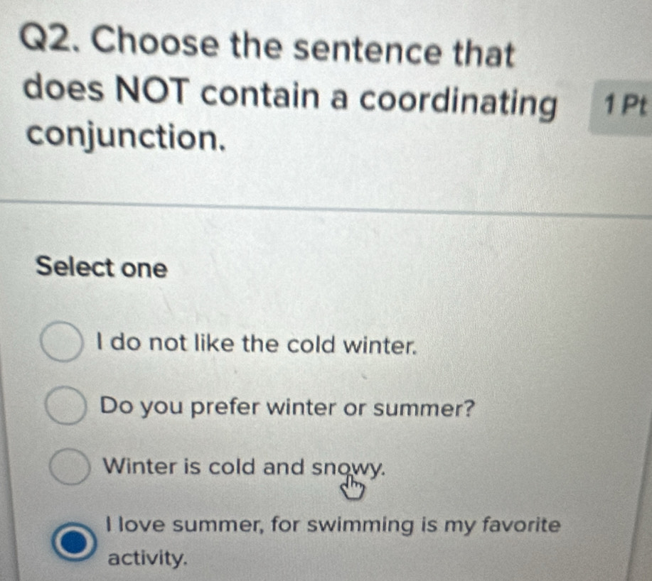 Choose the sentence that
does NOT contain a coordinating 1 Pt
conjunction.
Select one
I do not like the cold winter.
Do you prefer winter or summer?
Winter is cold and snowy.
I love summer, for swimming is my favorite
activity.