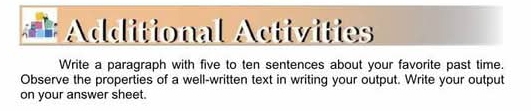 = Additional Activities 
Write a paragraph with five to ten sentences about your favorite past time. 
Observe the properties of a well-written text in writing your output. Write your output 
on your answer sheet.