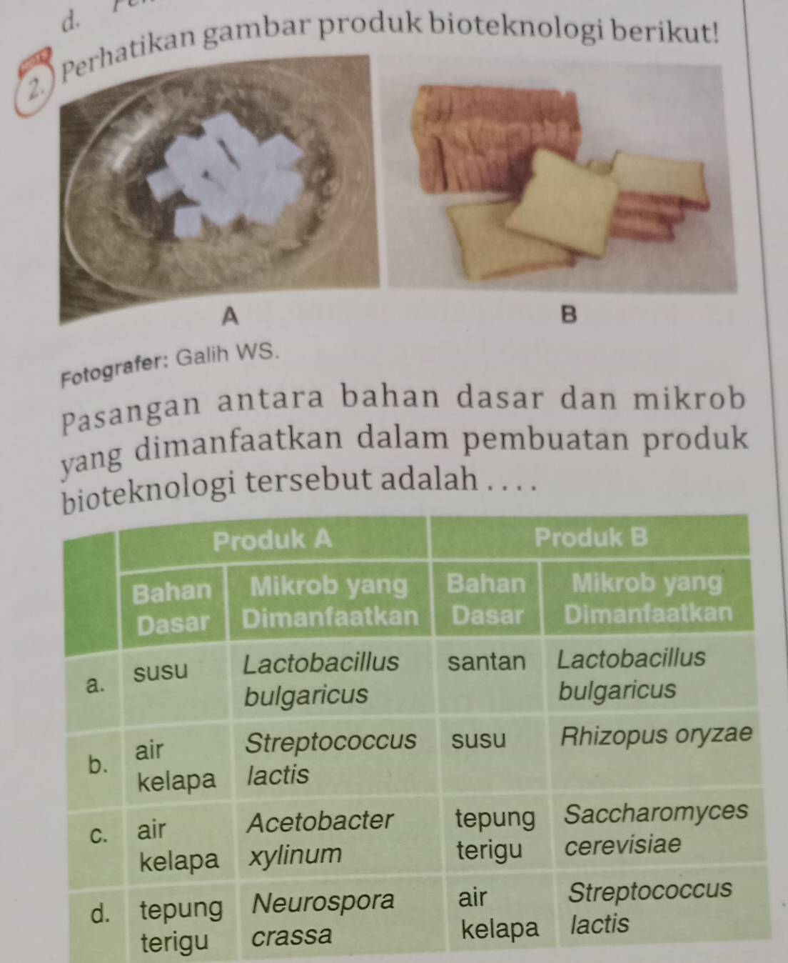 2.) Perhatikan gambar produk bioteknologi berikut! 
B 
Fotografer: Galih WS. 
Pasangan antara bahan dasar dan mikrob 
yang dimanfaatkan dalam pembuatan produk 
knologi tersebut adalah . . . . 
terigu