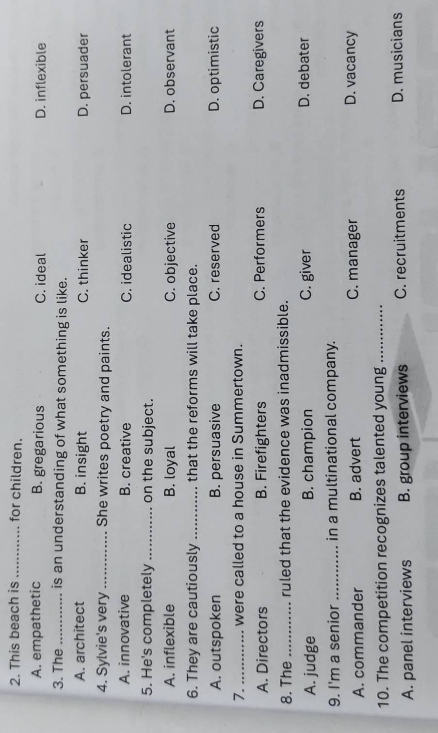 This beach is _for children.
A. empathetic B. gregarious C. ideal D. inflexible
3. The _is an understanding of what something is like.
A. architect B. insight C. thinker D. persuader
4. Sylvie's very _She writes poetry and paints.
A. innovative B. creative C. idealistic D. intolerant
5. He's completely _on the subject.
A. inflexible B. loyal C. objective D. observant
6. They are cautiously _that the reforms will take place.
A. outspoken B. persuasive C. reserved D. optimistic
7. _were called to a house in Summertown.
A. Directors B. Firefighters C. Performers D. Caregivers
8. The _ruled that the evidence was inadmissible.
A. judge B. champion C. giver D. debater
9. I'm a senior _in a multinational company.
A. commander B. advert C. manager
D. vacancy
10. The competition recognizes talented young_
A. panel interviews B. group interviews C. recruitments D. musicians