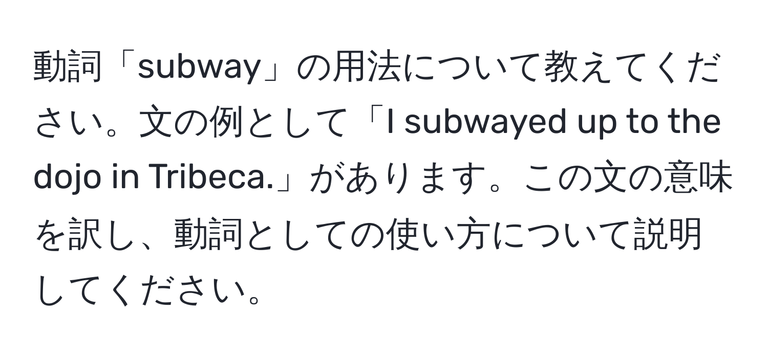 動詞「subway」の用法について教えてください。文の例として「I subwayed up to the dojo in Tribeca.」があります。この文の意味を訳し、動詞としての使い方について説明してください。