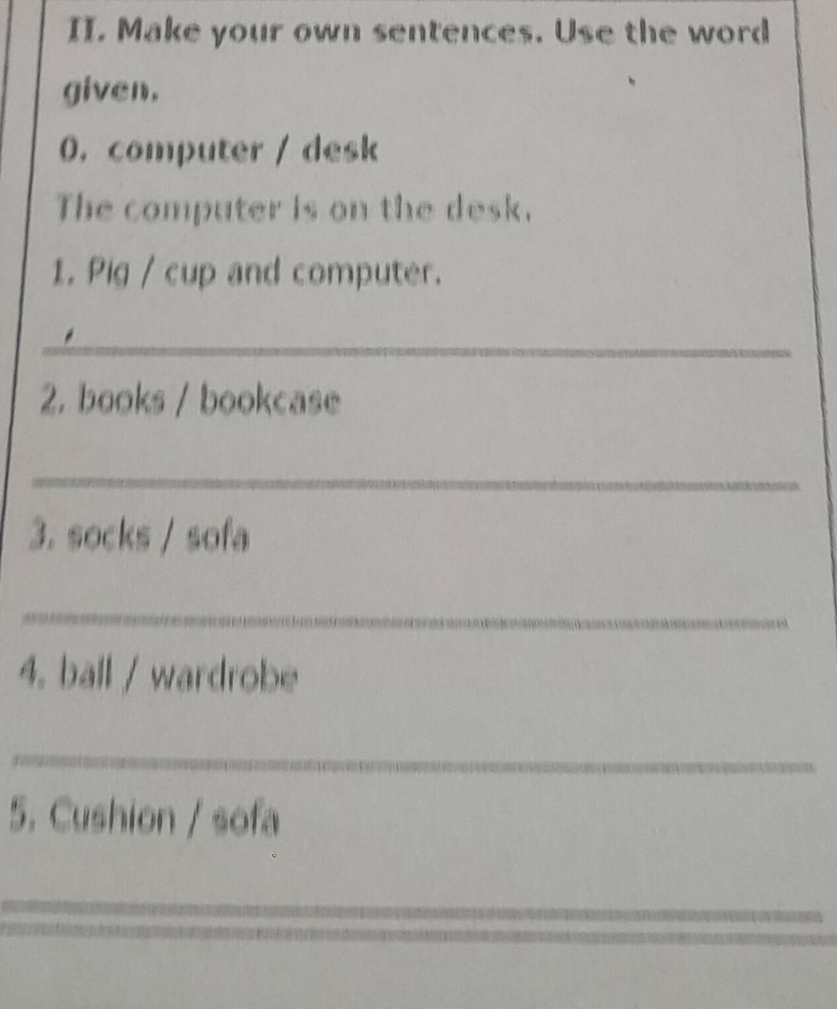 Make your own sentences. Use the word 
given. 
0. computer / desk 
The computer is on the desk. 
1. Pig / cup and computer. 
_ 
2. books / bookcase 
_ 
3. socks / sofa 
_ 
4. ball / wardrobe 
_ 
5. Cushion / sofa 
_