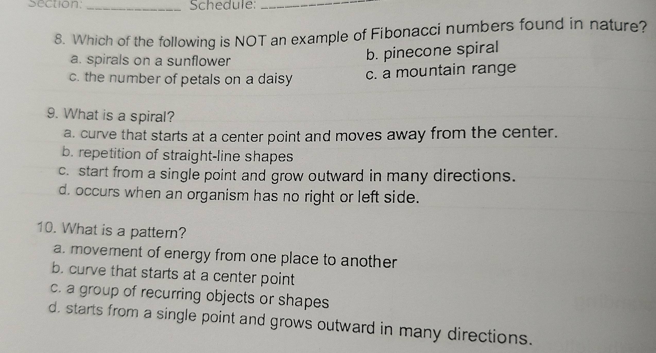 Schedule:_
8. Which of the following is NOT an example of Fibonacci numbers found in nature?
a. spirals on a sunflower
b. pinecone spiral
c. the number of petals on a daisy
c. a mountain range
9. What is a spiral?
a. curve that starts at a center point and moves away from the center.
b. repetition of straight-line shapes
c. start from a single point and grow outward in many directions.
d. occurs when an organism has no right or left side.
10. What is a pattern?
a. movement of energy from one place to another
b. curve that starts at a center point
c. a group of recurring objects or shapes
d. starts from a single point and grows outward in many directions.