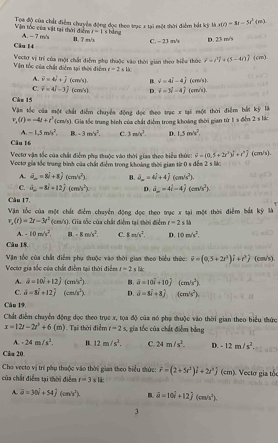 Tọa độ của chất điểm chuyển động dọc theo trục x tại một thời điểm bất kỳ là x(t)=8t-5t^3(m).
Vận tốc của vật tại thời điểm t=1 s bằng
A. - 7 m/s B. 7 m/s
C. - 23 m/s D. 23 m/s
Câu 14
Vectơ vị trí của một chất điểm phụ thuộc vào thời gian theo biểu thức vector r=t^2widehat i+(5-4t)hat j(cm).
Vận tốc của chất điểm tại thời điểm t=2 s là:
A. vector v=4hat i+hat j (cm/s). (cm/s).
B. vector v=4hat i-4hat j
C. vector v=4hat i-3hat j(cm/s). D. vector v=3hat i-4hat j (cm/s).
Câu 15
Vận tốc của một chất điểm chuyển động dọc theo trục x tại một thời điểm bất kỳ là
v_x(t)=-4t+t^3(cm/s) 0. Gia tốc trung bình của chất điểm trong khoảng thời gian từ 1 s đến 2 s là:
A. -1,5m/s^2. B. -3m/s^2. C. 3m/s^2. D. 1,5m/s^2.
Câu 16
Vectơ vận tốc của chất điểm phụ thuộc vào thời gian theo biểu thức: vector v=(0,5+2t^2)hat i+t^3hat j (cm/s).
Vectơ gia tốc trung bình của chất điểm trong khoảng thời gian từ 0 s đến 2 s là:
A. vector a_av=8hat i+8hat j(cm/s^2). B. vector a_av=4hat i+4hat j(cm/s^2).
C. vector a_av=8hat i+12hat j(cm/s^2). D. vector a_av=4hat i-4hat j(cm/s^2).
Câu 17.
Vận tốc của một chất điểm chuyển động dọc theo trục x tại một thời điểm bất kỳ là
v_x(t)=2t-3t^2 (c) m/s) ). Gia tốc của chất điểm tại thời điểm t=2sla
A. -10m/s^2. B. -8m/s^2. C. 8m/s^2. D. 10m/s^2.
Câu 18.
Vận tốc của chất điểm phụ thuộc vào thời gian theo biểu thức: vector v=(0,5+2t^2)hat i+t^3hat j (cm/s).
Vectơ gia tốc của chất điểm tại thời điểm t=2s là:
A. vector a=10hat i+12hat j(cm/s^2). B. vector a=10hat i+10hat j(cm/s^2).
C. vector a=8hat i+12hat j(cm/s^2). D. vector a=8hat i+8hat j(cm/s^2).
Câu 19.
Chất điểm chuyển động dọc theo trục x, tọa độ của nó phụ thuộc vào thời gian theo biểu thức
x=12t-2t^3+6(m) Tại thời điểm t=2s 3, gia tốc của chất điểm bằng
A. -24m/s^2. B. 12m/s^2. C. 24m/s^2. D. -12m/s^2.
Câu 20.
Cho vecto vị trí phụ thuộc vào thời gian theo biểu thức: vector r=(2+5t^2)hat i+2t^3hat j(cm).  Vectơ gia tốc
của chất điểm tại thời điểm t=3 S là:
A. vector a=30hat i+54hat j(cm/s^2). B. vector a=10hat i+12hat j(cm/s^2).
3