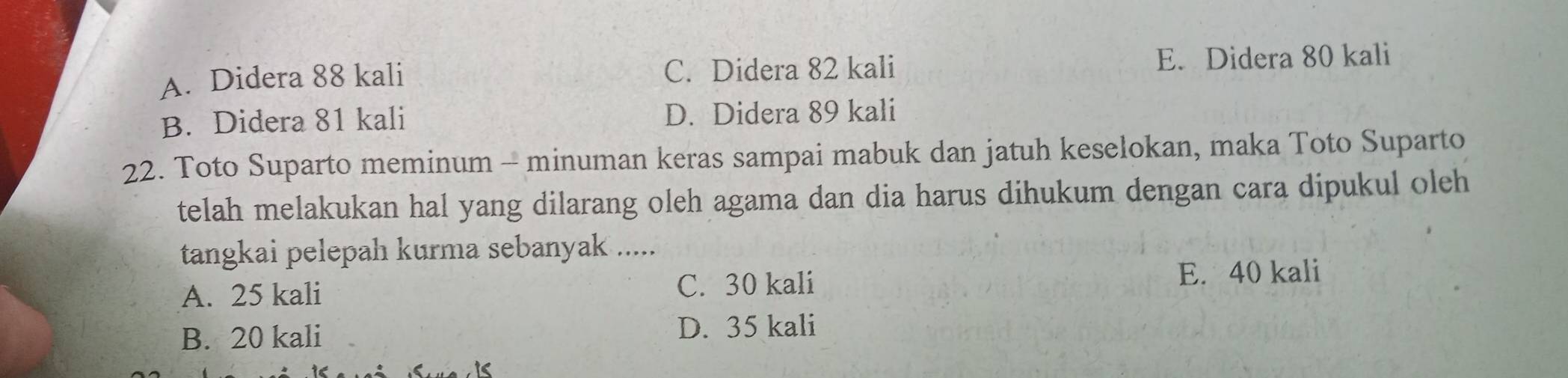 A. Didera 88 kali C. Didera 82 kali E. Didera 80 kali
B. Didera 81 kali D. Didera 89 kali
22. Toto Suparto meminum - minuman keras sampai mabuk dan jatuh keselokan, maka Toto Suparto
telah melakukan hal yang dilarang oleh agama dan dia harus dihukum dengan cara dipukul oleh
tangkai pelepah kurma sebanyak .....
A. 25 kali C. 30 kali E. 40 kali
B. 20 kali
D. 35 kali