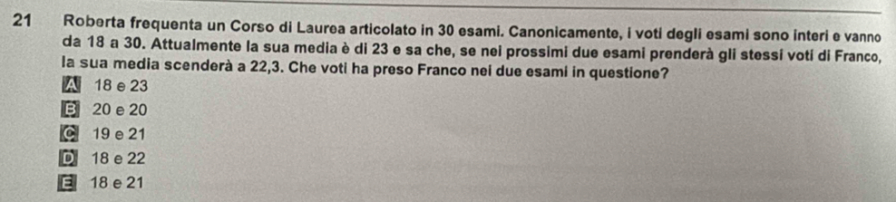 Roberta frequenta un Corso di Laurea articolato in 30 esami. Canonicamente, i voti degli esami sono interi e vanno
da 18 a 30. Attualmente la sua media è di 23 e sa che, se nei prossimi due esami prenderà gli stessi voti di Franco,
la sua media scenderà a 22,3. Che voti ha preso Franco nei due esami in questione?
A 18 e 23
B 20 e 20
C 19 e 21
D 18 e 22
E 18 e 21