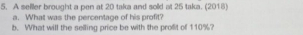 A seller brought a pen at 20 taka and sold at 25 taka. (2018) 
a. What was the percentage of his profit? 
b. What will the selling price be with the profit of 110%?