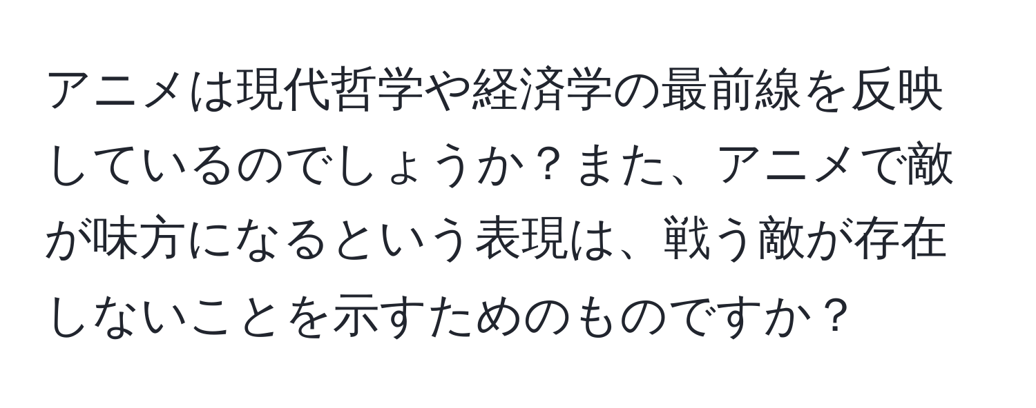 アニメは現代哲学や経済学の最前線を反映しているのでしょうか？また、アニメで敵が味方になるという表現は、戦う敵が存在しないことを示すためのものですか？