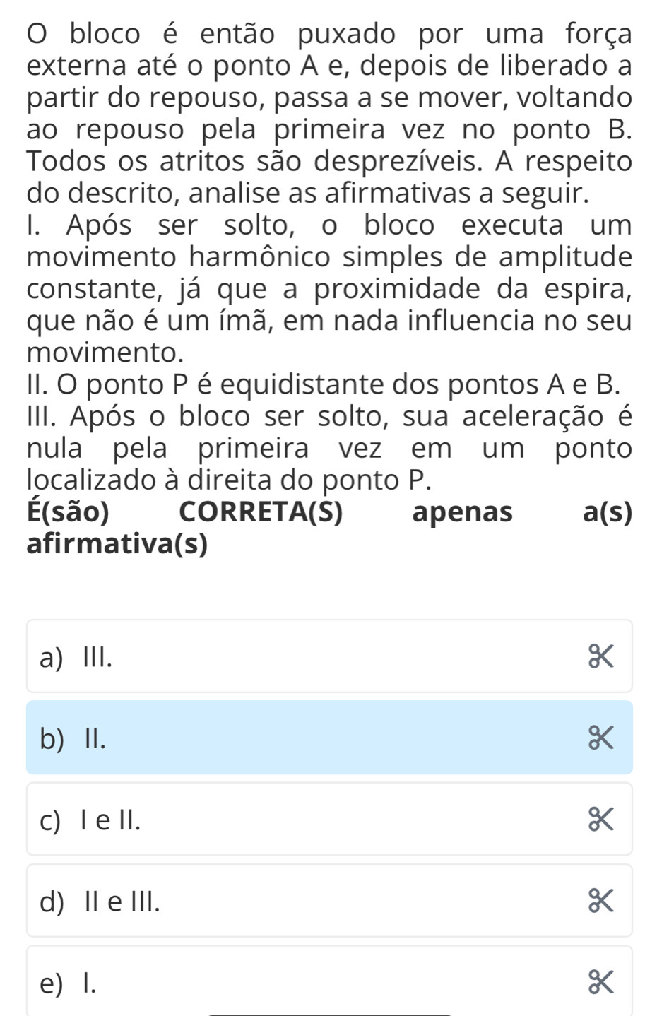 bloco é então puxado por uma força
externa até o ponto A e, depois de liberado a
partir do repouso, passa a se mover, voltando
ao repouso pela primeira vez no ponto B.
Todos os atritos são desprezíveis. A respeito
do descrito, analise as afirmativas a seguir.
I. Após ser solto, o bloco executa um
movimento harmônico simples de amplitude
constante, já que a proximidade da espira,
que não é um ímã, em nada influencia no seu
movimento.
II. O ponto P é equidistante dos pontos A e B.
III. Após o bloco ser solto, sua aceleração é
nula pela primeira vez em um ponto
localizado à direita do ponto P.
É(são) CORRETA(S) apenas
a(s)
afirmativa(s)
a) II.
b) ⅡI.
c) I e II.
d) Ⅱ eIII.
e) I.