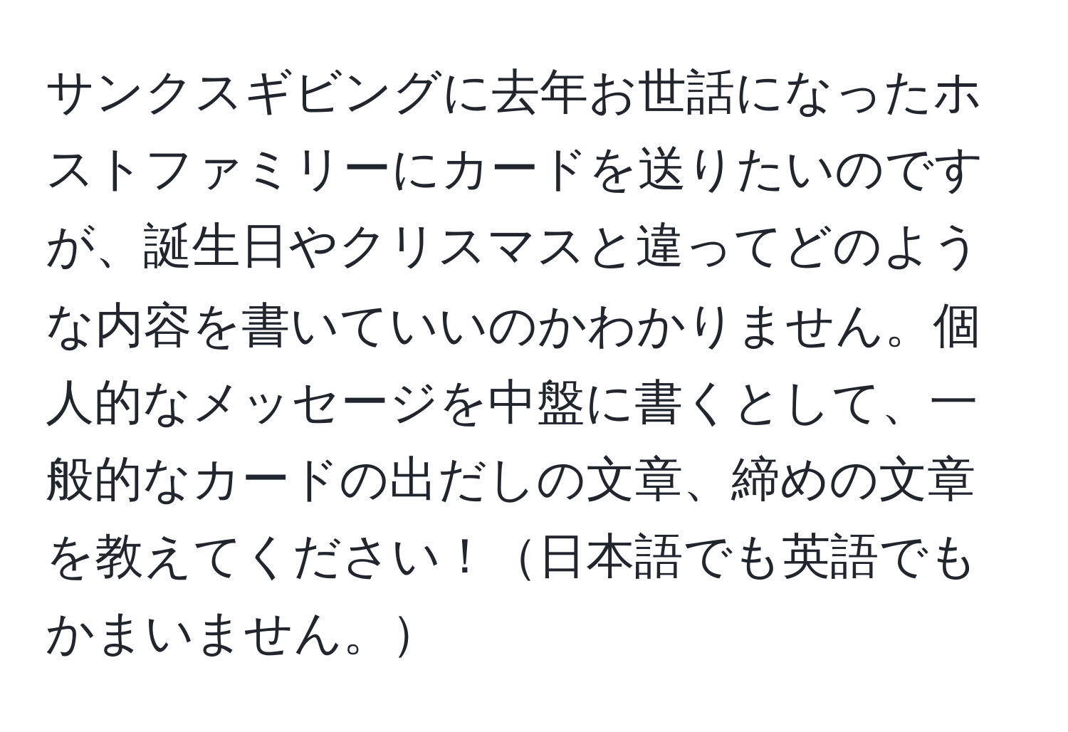 サンクスギビングに去年お世話になったホストファミリーにカードを送りたいのですが、誕生日やクリスマスと違ってどのような内容を書いていいのかわかりません。個人的なメッセージを中盤に書くとして、一般的なカードの出だしの文章、締めの文章を教えてください！日本語でも英語でもかまいません。