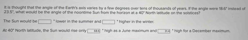 It is thought that the angle of the Earth's axis varies by a few degrees over tens of thousands of years. If the angle were 18.6° instead of
23.5° , what would be the angle of the noontime Sun from the horizon at a 40° North latitude on the solstices?
The Sun would be □ lower in the summer and □ higher in the winter.
At 40° North latitude, the Sun would rise only 68.6 ° high as a June maximum and 31.4 ° high for a December maximum.