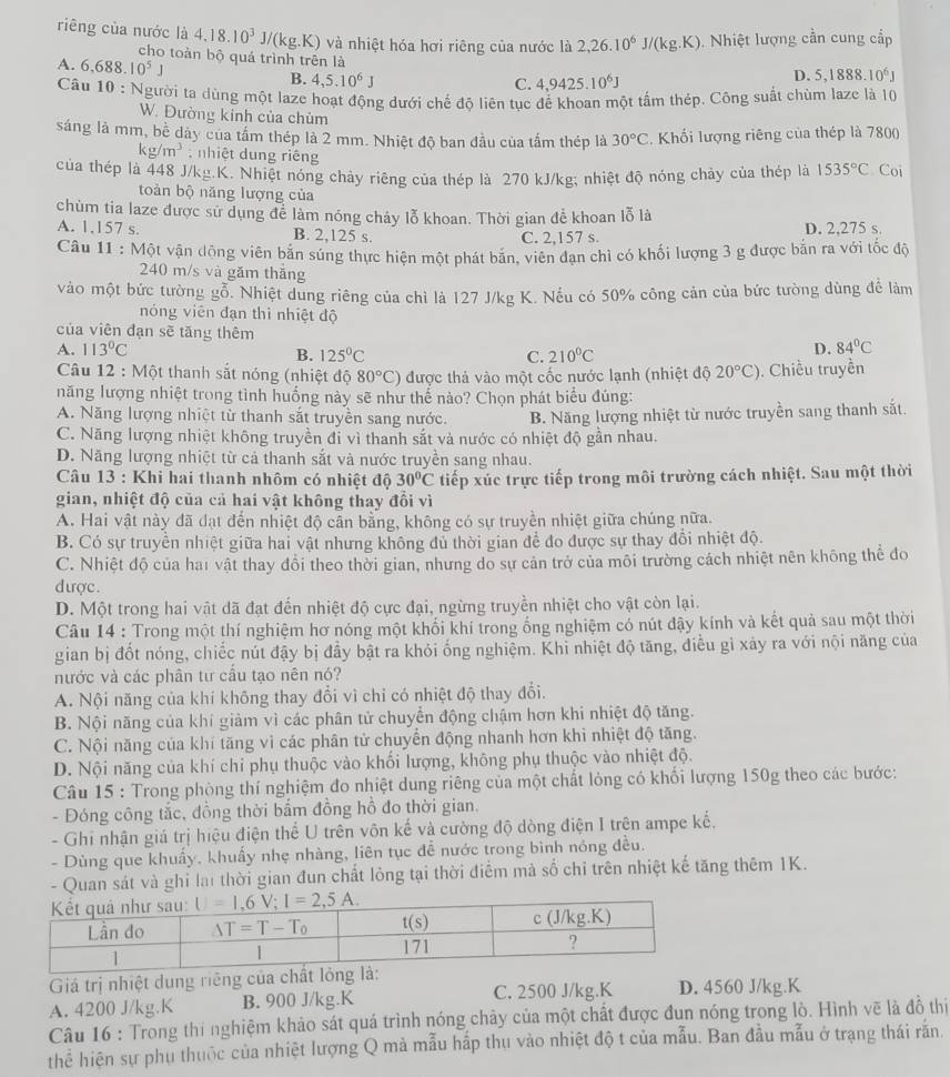 riêng của nước là 4.18.10^3J/(kg.K) và nhiệt hóa hơi riêng của nước là 2,26.10^6J/(kg.K) Nhiệt lượng cần cung cấp
cho toàn bộ quả trình trên là
A. 6,688.10^5J
B. 4,5.10^6J
C. 4,9425.10^6J
D. 5,1888.10^6J
Câu 10 : Người ta dùng một laze hoạt động dưới chế độ liên tục để khoan một tấm thép. Công suất chùm laze là 10
W. Đường kinh của chùm
sáng là mm, bề dảy của tầm thép là 2 mm. Nhiệt độ ban đầu của tắm thép là 30°C. Khổi lượng riêng của thép là 780()
kg/m^3 :  hiệt  ng riêng
của thép là 448 J/kg.K. Nhiệt nóng chảy riêng của thép là 270 kJ/kg; nhiệt độ nóng chảy của thép là 1535°C Coi
toàn bộ năng lượng của
chùm tia laze được sử dụng để làm nóng chảy lỗ khoan. Thời gian để khoan lỗ là
A. 1,157 s. B. 2,125 s. D. 2,275 s.
C. 2,157 s.
Câu 11 : Một vận dộng viên bắn súng thực hiện một phát băn, viên đạn chỉ có khối lượng 3 g được bắn ra với tốc độ
240 m/s và găm thăng
vào một bức tường gỗ. Nhiệt dung riêng của chì là 127 J/kg K. Nếu có 50% công cản của bức tường dùng để làm
nóng viên đạn thì nhiệt độ
của viên đạn sẽ tăng thêm
A. 113°C B. 125°C C. 210°C
D. 84°C
Câu 12 : Một thanh sắt nóng (nhiệt độ 80°C) được thả vào một cốc nước lạnh (nhiệt độ 20°C) ). Chiều truyền
năng lượng nhiệt trong tình huống này sẽ như thể nào? Chọn phát biểu đúng:
A. Năng lượng nhiệt từ thanh sắt truyền sang nước. B. Năng lượng nhiệt từ nước truyền sang thanh sắt.
C. Năng lượng nhiệt không truyền đi vì thanh sắt và nước có nhiệt độ gần nhau.
D. Năng lượng nhiệt từ cả thanh sắt và nước truyền sang nhau.
Câu 13 : Khi hai thanh nhôm có nhiệt độ 30°C tiếp xúc trực tiếp trong môi trường cách nhiệt. Sau một thời
gian, nhiệt độ của cả hai vật không thay đổi vì
A. Hai vật này đã đạt đến nhiệt độ cân bằng, không có sự truyền nhiệt giữa chúng nữa.
B. Có sự truyền nhiệt giữa hai vật nhưng không đủ thời gian để đo được sự thay đổi nhiệt độ.
C. Nhiệt độ của hai vật thay đổi theo thời gian, nhưng do sự cản trở của môi trường cách nhiệt nên không thể đo
dược.
D. Một trong hai vật dã đạt đến nhiệt độ cực đại, ngừng truyền nhiệt cho vật còn lại.
Câu 14 : Trong một thí nghiệm hơ nóng một khối khí trong ống nghiệm có nút đậy kính và kết quả sau một thời
gian bị đốt nóng, chiếc nút đậy bị đầy bật ra khỏi ống nghiệm. Khi nhiệt độ tăng, điều gỉ xảy ra với nội năng của
nước và các phân tư cầu tạo nên nó?
A. Nội năng của khí không thay đổi vì chỉ có nhiệt độ thay đổi.
B. Nội năng của khí giảm vì các phân tử chuyển động chậm hơn khi nhiệt độ tăng.
C. Nội năng của khí tăng vì các phân tử chuyển động nhanh hơn khi nhiệt độ tăng.
D. Nội năng của khí chỉ phụ thuộc vào khối lượng, không phụ thuộc vào nhiệt độ.
Câu 15 : Trong phòng thí nghiệm đo nhiệt dung riêng của một chất lỏng có khối lượng 150g theo các bước:
- Đóng công tắc, đồng thời bẩm đồng hồ đo thời gian.
- Ghi nhận giá trị hiệu điện thể U trên vôn kế và cường độ dòng điện I trên ampe kế.
- Dùng que khuẩy, khuẩy nhẹ nhàng, liên tục đề nước trong bình nóng đều.
- Quan sát và ghỉ lại thời gian đun chất lỏng tại thời điểm mà số chỉ trên nhiệt kế tăng thêm 1K.
Giá trị nhiệt dung riêng của chất lỏn
A. 4200 J/kg.K B. 900 J/kg.K C. 2500 J/kg.K D. 4560 J/kg.K
Câu 16 : Trong thi nghiệm khảo sát quá trình nóng chảy của một chất được đun nóng trong lò. Hình vẽ là đồ thiị
thể hiện sự phụ thuộc của nhiệt lượng Q mà mẫu hấp thụ vào nhiệt độ t của mẫu. Ban đầu mẫu ở trạng thái răn.