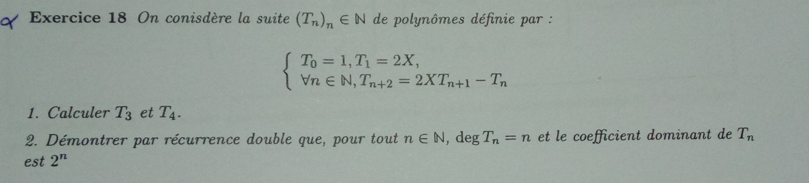 On conisdère la suite (T_n)_n∈ N de polynômes définie par :
beginarrayl T_0=1,T_1=2X, forall n∈ N, T_n+2=2XT_n+1-T_nendarray.
1. Calculer T_3 et T_4. 
2. Démontrer par récurrence double que, pour tout n∈ N, , deg T_n=n et le coefficient dominant de T_n
est 2^n