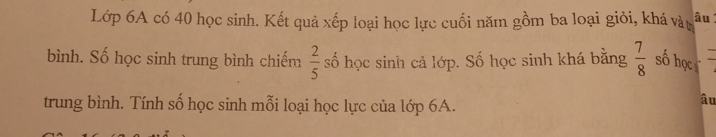 Lớp 6A có 40 học sinh. Kết quả xếp loại học lực cuối năm gồm ba loại giỏi, khá vàt âu
 2/5 
bình. Số học sinh trung bình chiếm số học sinh cả lớp. Số học sinh khá bằng  7/8  số học 
trung bình. Tính số học sinh mỗi loại học lực của lớp 6A. 
âu