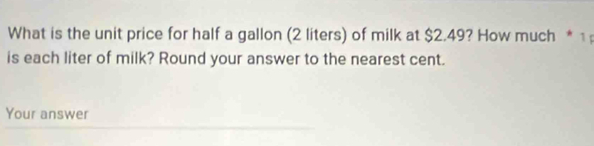 What is the unit price for half a gallon (2 liters) of milk at $2.49? How much * 1 
is each liter of milk? Round your answer to the nearest cent. 
Your answer