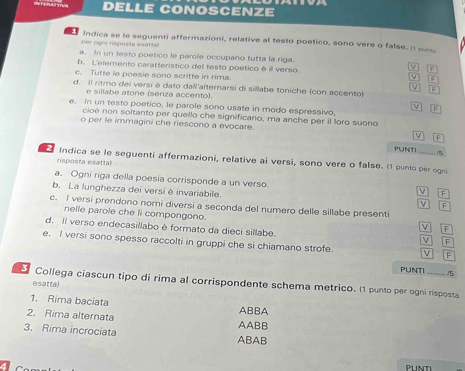 DELLE CONOSCENZE
Indica se le seguenti affermazioni, relative al testo poetico, sono vere o false. (1 punto
per ogni risposta esatta)
a. In un testo poetico le parole occupano tutta la riga.
b. L'elemento caratteristico del testo poetico è il verso.
V F
c. Tutte le poesie sono scritte in rima.
V F
d. Il ritmo dei versi è dato dall’alternarsi di sillabe toniche (con accento)
V F
e sillabe atone (senza accento).
e. In un testo poetico, le parole sono usate in modo espressivo,
V F
cioè non soltanto per quello che significano, ma anche per il loro suono
o per le immagini che riescono a evocare. V F
PUNTI /5
2 Indica se le seguenti affermazioni, relative ai versi, sono vere o false. (1 punto per ogni
risposta esatta)
a. Ogni riga della poesia corrisponde a un verso.
b. La lunghezza dei versi è invariabile.
V F
V F
c. I versi prendono nomi diversi a seconda del numero delle sillabe presenti
nelle parole che li compongono.
d. Il verso endecasillabo è formato da dieci sillabe.
V F
V F
e. I versi sono spesso raccolti in gruppi che si chiamano strofe.
V F
PUNTI /5
5 Collega ciascun tipo di rima al corrispondente schema metrico. (1 punto per ogni risposta
esatta)
1. Rima baciata ABBA
2. Rima alternata AABB
3. Rima incrociata
ABAB
a
PUNTI