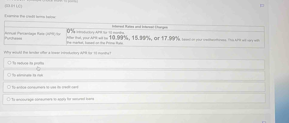 (03.01 LC)
Examine the credit terms below:
Interest Rates and Interest Charges
Annual Percentage Rate (APR) for 0% introductory APR for 10 months.
Purchases After that, your APR will be 10.99%, 15.99%, or 17.99%, based on your creditworthiness. This APR will vary with
the market, based on the Prime Rate.
Why would the lender offer a lower introductory APR for 10 months?
To reduce its profits
To eliminate its risk
To entice consumers to use its credit card
To encourage consumers to apply for secured loans