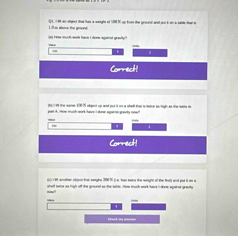 1.3* 10^(-3). 
Q1. I lift an object that has a weight of 100 N up from the ground and put it on a table that is
1.0 m above the ground. 
(a) How much work have I done against gravity? 
Ve 
Units
100
J 
Correct! 
(b) I lift the same 100 N object up and put it on a shelf that is twice as high as the table in 
part A. How much work have I done against gravity now? 
Vale Units
200
J 
Correct! 
(c) I lift another object that weighs 200 N (i.e. has twice the weight of the first) and put it on a 
shelf twice as high off the ground as the table. How much work have I done against gravity 
now? 
Vate Units 
Check my answer