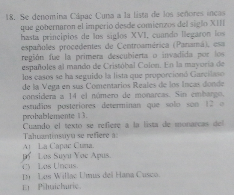 Se denomina Cápac Cuna a la lista de los señores incas
que gobernaron el imperio desde comienzos del siglo XIII
hasta principios de los siglos XVI, cuando llegaron los
españoles procedentes de Centroamérica (Panamá), esa
región fue la prímera descubierta o invadida por los
españoles al mando de Cristóbal Colon. En la mayoría de
los casos se ha seguido la lista que proporcionó Garcilaso
de la Vega en sus Comentarios Reales de los Incas donde
considera a 14 el número de monarcas. Sin embargo,
estudios posteriores determinan que solo son 12 o
probablemente 13.
Cuando el texto se refiere a la lista de monarcas del
Tahuantinsuyu se refiere a:
A) La Capac Cuna.
Los Suyu Yoc Apus.
C) Los Uncus.
D) Los Willac Umus del Hana Cusco.
E) Pihuichuric.