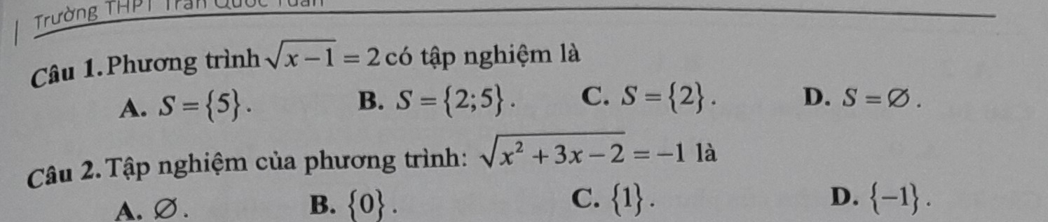 Trường THPT Trần Qui
Câu 1.Phương trình sqrt(x-1)=2 có tập nghiệm là
B.
A. S= 5. S= 2;5. C. S= 2. D. S=varnothing. 
Câu 2. Tập nghiệm của phương trình: sqrt(x^2+3x-2)=-11a
D.
A.∅. B.  0. C.  1.  -1.