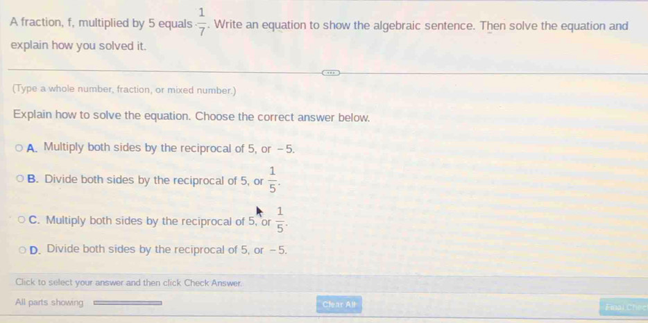 A fraction, f, multiplied by 5 equals  1/7 . Write an equation to show the algebraic sentence. Then solve the equation and
explain how you solved it.
(Type a whole number, fraction, or mixed number.)
Explain how to solve the equation. Choose the correct answer below.
A. Multiply both sides by the reciprocal of 5, or -5.
B. Divide both sides by the reciprocal of 5, or  1/5 .
C. Multiply both sides by the reciprocal of 5, or  1/5 .
D. Divide both sides by the reciprocal of 5, or -5.
Click to select your answer and then click Check Answer.
All parts showing Clear All Final Chec