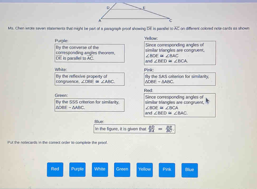 D
E 
A 
c 
Ms. Chen wrote seven statements that might be part of a paragraph proof showing overline DE is paralle! to overline AC on different colored note cards as shown 
Purple: 
Yellow: 
By the converse of the Since corresponding angles of 
corresponding angles theorem, similar triangles are congruent,
DE is parallel to overline AC.
∠ BDE≌ ∠ BAC
and ∠ BED≌ ∠ BCA
White: Pink: 
By the reflexive property of By the SAS criterion for similarity, 
congruence, ∠ DBE≌ ∠ ABC. △ DBEsim △ ABC. 
Red: 
Green: Since corresponding angles of 
By the SSS criterion for similarity, similar triangles are congruent
△ DBEsim △ ABC.
∠ BDE≌ ∠ BCA
and ∠ BED≌ ∠ BAC. 
Blue: 
In the figure, it is given that  BD/BA = BE/BC . 
Put the notecards in the correct order to complete the proof. 
Red Purple White Green Yellow Pink Blue