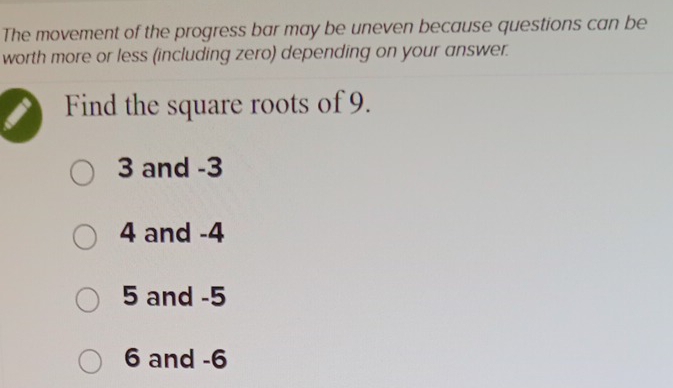 The movement of the progress bar may be uneven because questions can be
worth more or less (including zero) depending on your answer.
Find the square roots of 9.
3 and -3
4 and -4
5 and -5
6 and -6