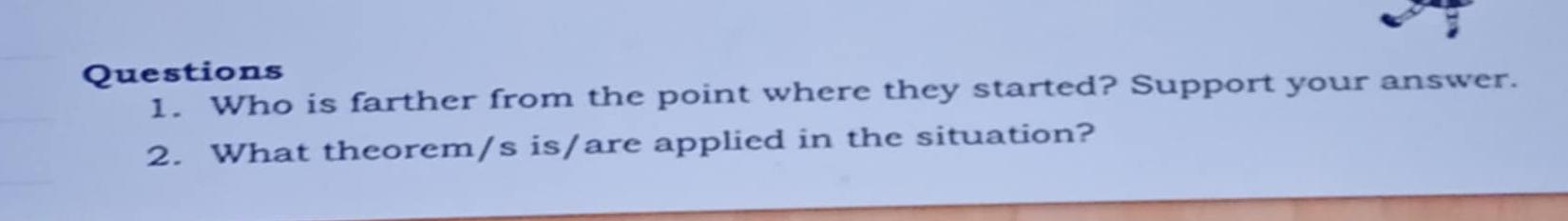 Who is farther from the point where they started? Support your answer. 
2. What theorem/s is/are applied in the situation?