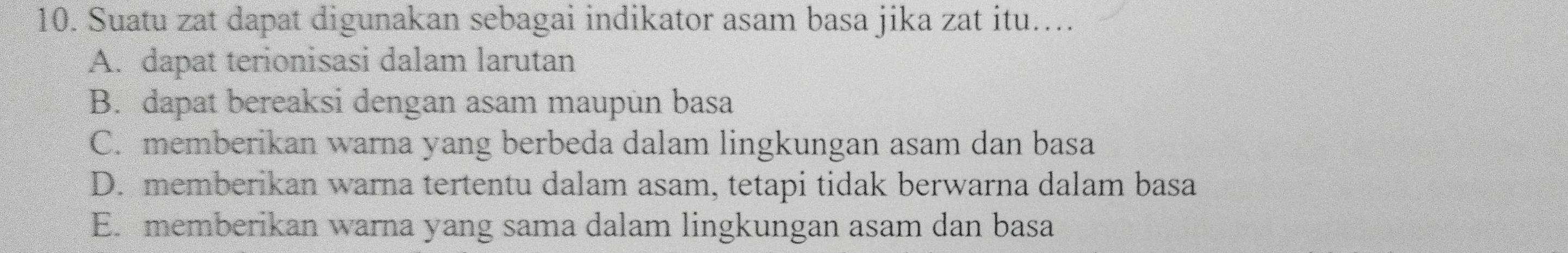 Suatu zat dapat digunakan sebagai indikator asam basa jika zat itu....
A. dapat terionisasi dalam larutan
B. dapat bereaksi dengan asam maupun basa
C. memberikan warna yang berbeda dalam lingkungan asam dan basa
D. memberikan warna tertentu dalam asam, tetapi tidak berwarna dalam basa
E. memberikan warna yang sama dalam lingkungan asam dan basa