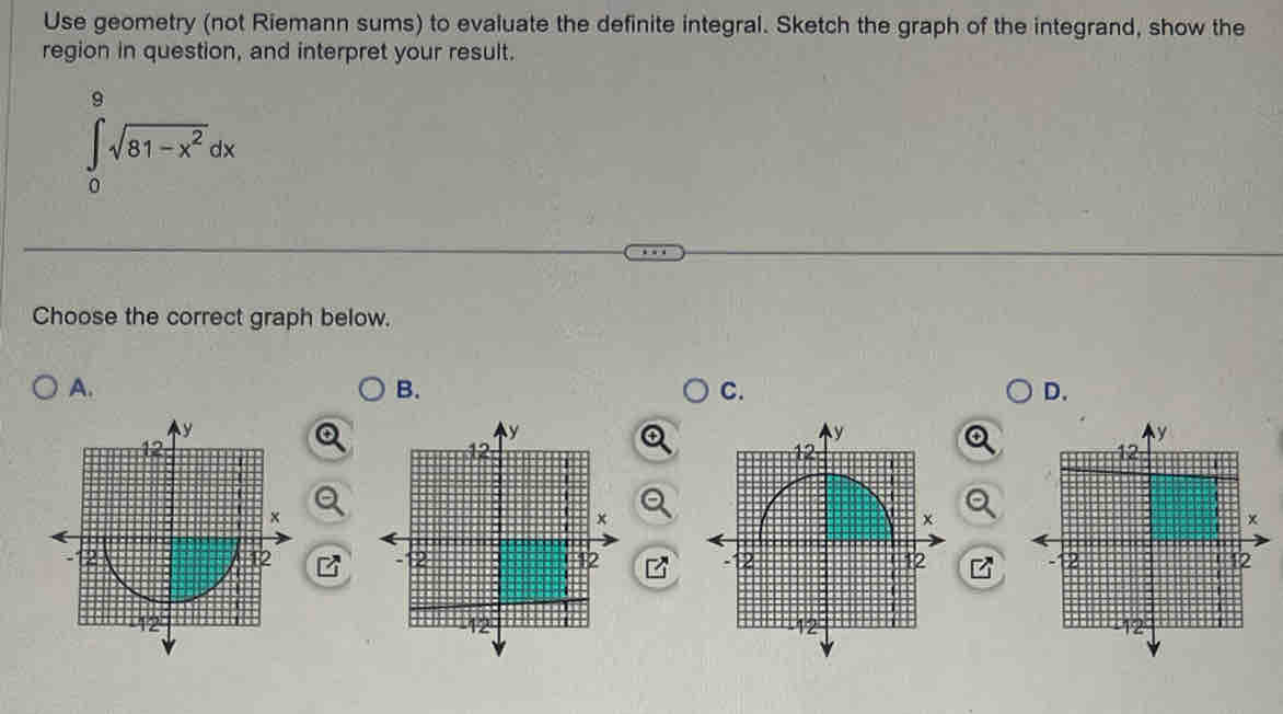 Use geometry (not Riemann sums) to evaluate the definite integral. Sketch the graph of the integrand, show the 
region in question, and interpret your result.
∈tlimits _0^(9sqrt(81-x^2))dx
Choose the correct graph below. 
A. 
B. 
C. 
D.