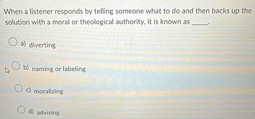 When a listener responds by telling someone what to do and then backs up the
solution with a moral or theological authority, it is known as_
a) diverting
b) naming or labeling
c) moralizing
d) advising