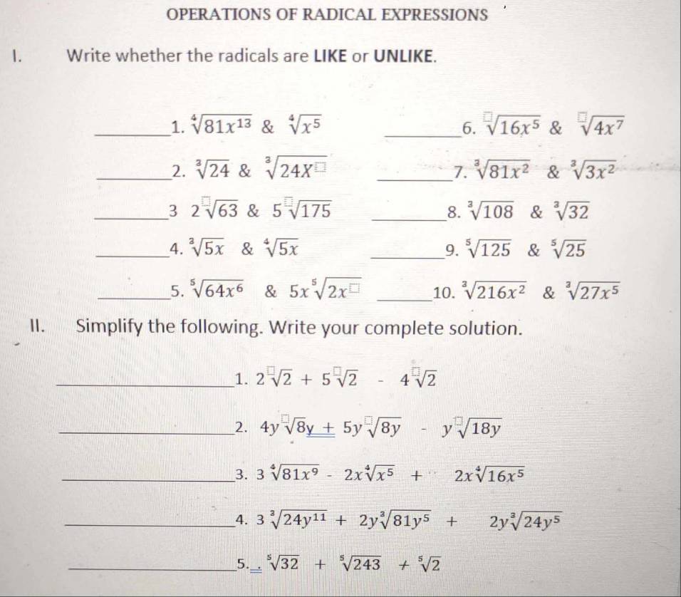 OPERATIONS OF RADICAL EXPRESSIONS 
1. Write whether the radicals are LIKE or UNLIKE. 
_1. sqrt[4](81x^(13)) & sqrt[4](x^5) __6. sqrt[□](16x^5) & sqrt[□](4x^7)
_2. sqrt[3](24) & sqrt[3](24X^(□)) _7. sqrt[3](81x^2) & sqrt[3](3x^2)
_3 2sqrt[□](63) & 5sqrt[□](175) _8. sqrt[3](108) & sqrt[3](32)
__4. sqrt[3](5x) & sqrt[4](5x) __9. sqrt[5](125) & sqrt[5](25)
_5. sqrt[5](64x^6) & 5x^5sqrt(2x^(□)) _10. sqrt[3](216x^2) & sqrt[3](27x^5)
II. Simplify the following. Write your complete solution. 
_1. 2sqrt[□](2)+5sqrt[□](2) -4sqrt[□](2)
_2. 4ysqrt[□](8)y+5ysqrt[□](8y) -ysqrt[□](18y)
__3. 3sqrt[4](81x^9)-2xsqrt[4](x^5)+2xsqrt[4](16x^5)
__4. 3sqrt[3](24y^(11))+2ysqrt[3](81y^5)+2ysqrt[3](24y^5)
__5._ sqrt[5](32)+sqrt[5](243)+sqrt[5](2)