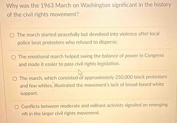 Why was the 1963 March on Washington signifcant in the history
of the civil rights movement?
The march started peacefully but devolved into violence after local
police beat protesters who refused to disperse.
The emotional march helped swing the balance of power in Congress
and made it easier to pass civil rights legislation.
The march, which consisted of approximately 250,000 black protesters
and few whites, illustrated the movement's lack of broad-based white
support.
Conflicts between moderate and militant activists signaled an emerging
rift in the larger civil rights movement.