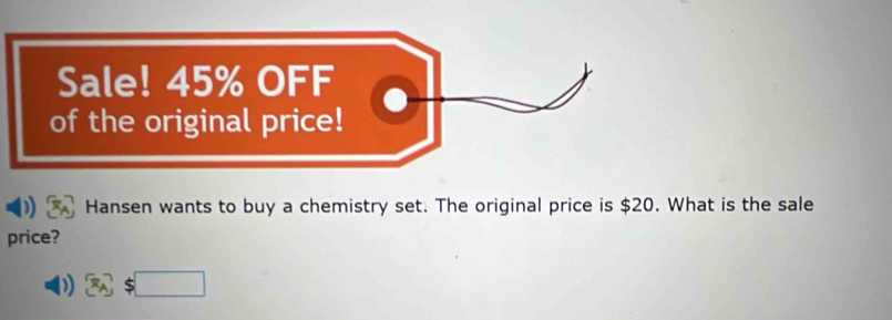 Sale! 45% OFF 
of the original price! 
Hansen wants to buy a chemistry set. The original price is $20. What is the sale 
price?
 x_A 