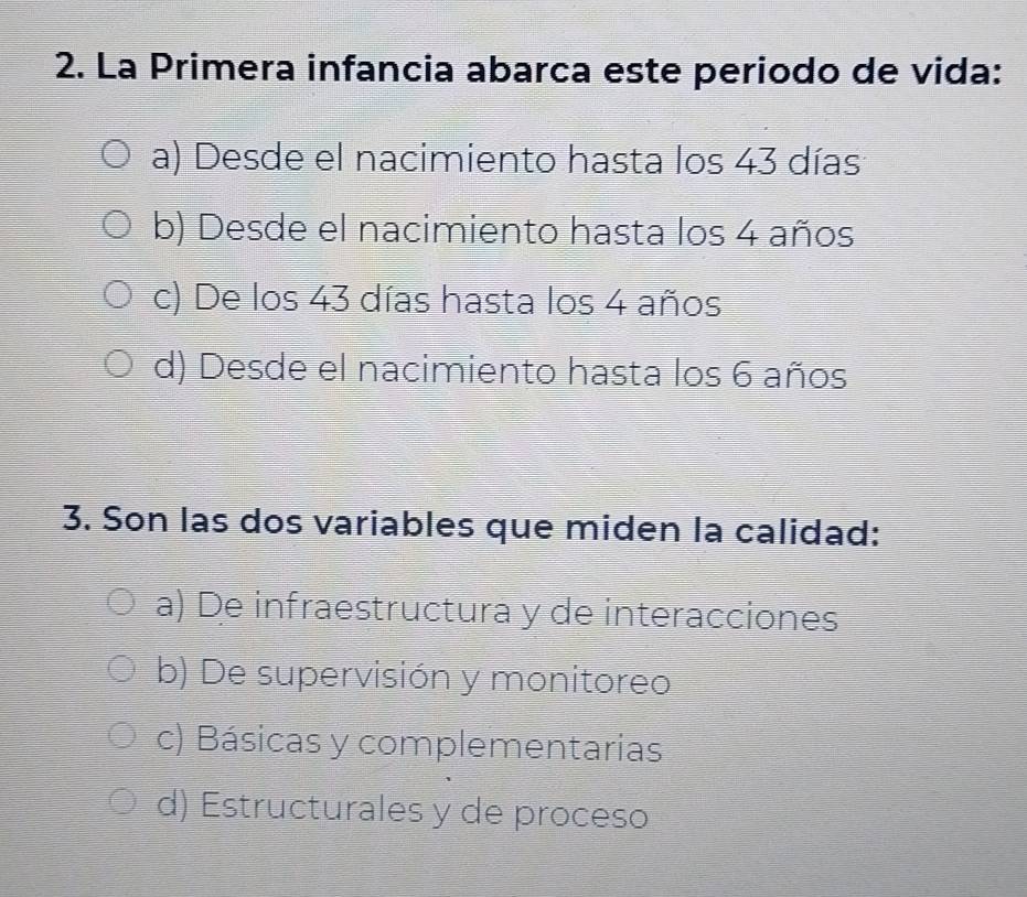 La Primera infancia abarca este periodo de vida:
a) Desde el nacimiento hasta los 43 días
b) Desde el nacimiento hasta los 4 años
c) De los 43 días hasta los 4 años
d) Desde el nacimiento hasta los 6 años
3. Son las dos variables que miden la calidad:
a) De infraestructura y de interacciones
b) De supervisión y monitoreo
c) Básicas y complementarias
d) Estructurales y de proceso