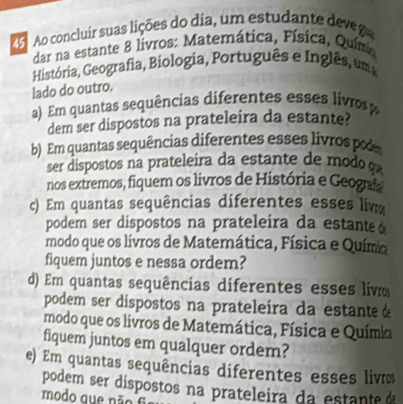 Ao concluír suas lições do dia, um estudante deve 
dar na estante 8 livros: Matemática, Física, Químo 
História, Geografia, Biologia, Português e Inglês, um 
lado do outro. 
a) Em quantas sequências diferentes esses livros 
dem ser dispostos na prateleira da estante? 
b) Em quantas sequências diferentes esses livros pod 
ser dispostos na prateleira da estante de modo 
nos extremos, fiquem os livros de História e Geogaf 
c) Em quantas sequências diferentes esses liv 
podem ser díspostos na prateleira da estante 
modo que os livros de Matemática, Física e Químia 
fiquem juntos e nessa ordem? 
d) Em quantas sequências diferentes esses livo 
podem ser dispostos na prateleira da estanteà 
modo que os livros de Matemática, Física e Químia 
fiquem juntos em qualquer ordem? 
e) Em quantas sequências diferentes esses livo 
podem ser díspostos na prateleira da est t a 
modo q u e n ã f