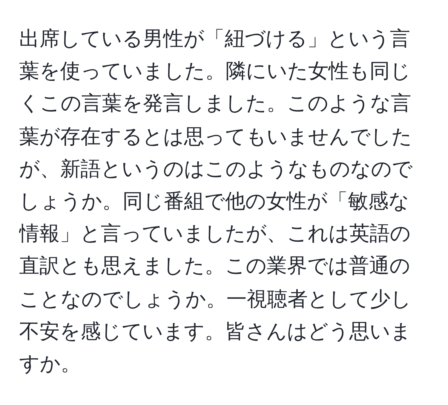 出席している男性が「紐づける」という言葉を使っていました。隣にいた女性も同じくこの言葉を発言しました。このような言葉が存在するとは思ってもいませんでしたが、新語というのはこのようなものなのでしょうか。同じ番組で他の女性が「敏感な情報」と言っていましたが、これは英語の直訳とも思えました。この業界では普通のことなのでしょうか。一視聴者として少し不安を感じています。皆さんはどう思いますか。