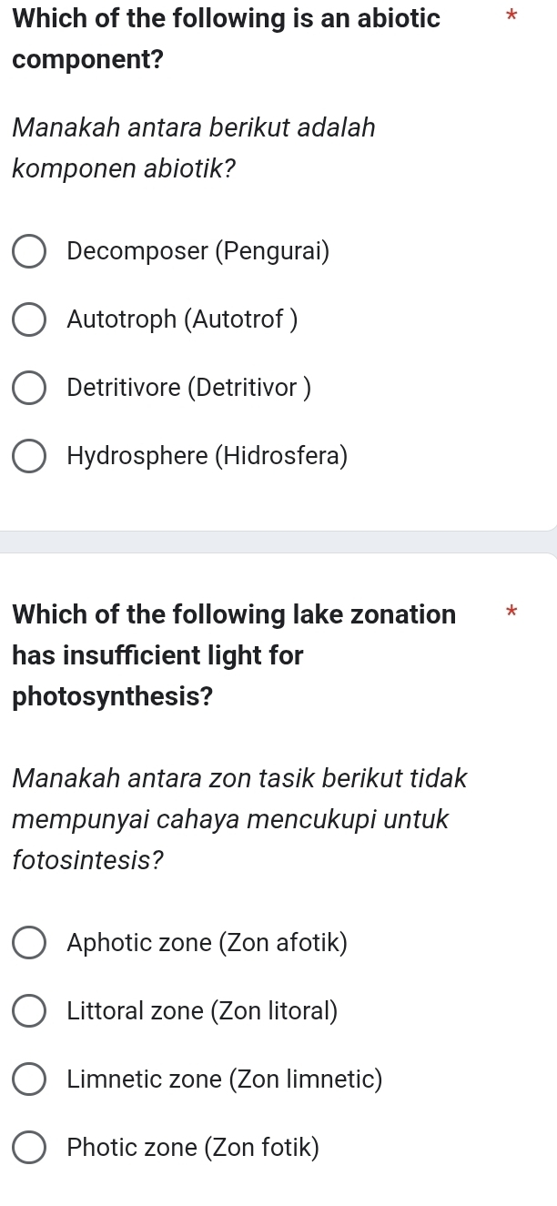 Which of the following is an abiotic *
component?
Manakah antara berikut adalah
komponen abiotik?
Decomposer (Pengurai)
Autotroph (Autotrof )
Detritivore (Detritivor )
Hydrosphere (Hidrosfera)
Which of the following lake zonation ₹*
has insufficient light for
photosynthesis?
Manakah antara zon tasik berikut tidak
mempunyai cahaya mencukupi untuk
fotosintesis?
Aphotic zone (Zon afotik)
Littoral zone (Zon litoral)
Limnetic zone (Zon limnetic)
Photic zone (Zon fotik)